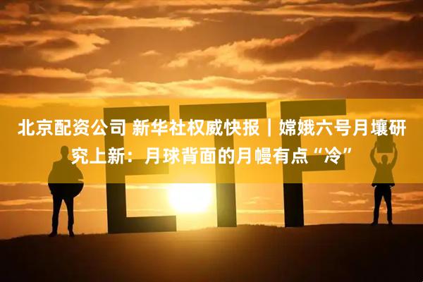 北京配资公司 新华社权威快报｜嫦娥六号月壤研究上新：月球背面的月幔有点“冷”
